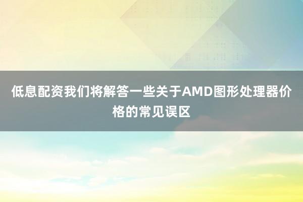 低息配资我们将解答一些关于AMD图形处理器价格的常见误区