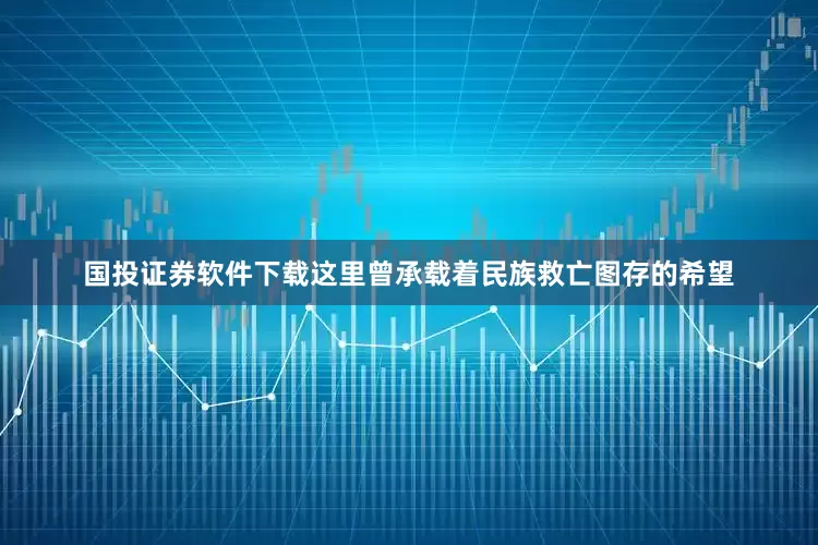 国投证券软件下载这里曾承载着民族救亡图存的希望
