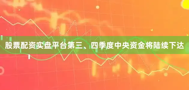 股票配资实盘平台第三、四季度中央资金将陆续下达