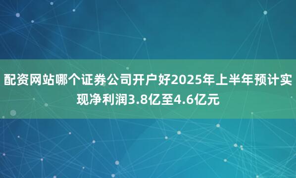 配资网站哪个证券公司开户好2025年上半年预计实现净利润3.8亿至4.6亿元