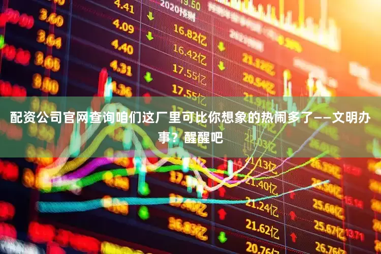 配资公司官网查询咱们这厂里可比你想象的热闹多了——文明办事？醒醒吧