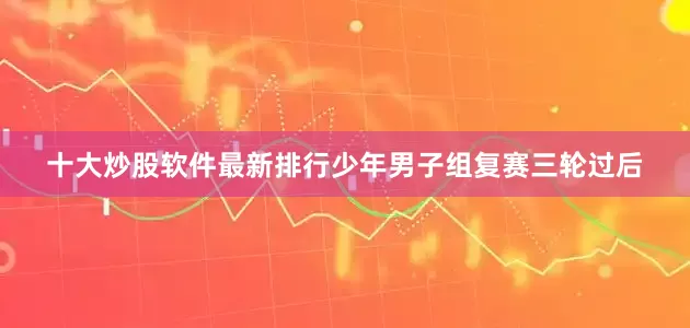 十大炒股软件最新排行　　少年男子组复赛三轮过后