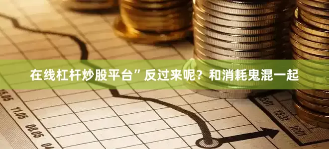 在线杠杆炒股平台”反过来呢？和消耗鬼混一起