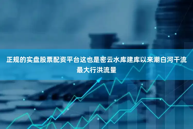 正规的实盘股票配资平台这也是密云水库建库以来潮白河干流最大行洪流量