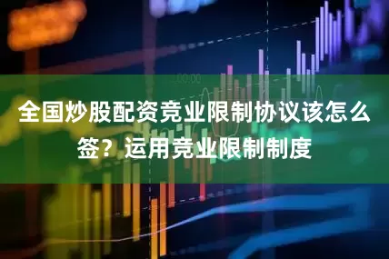 全国炒股配资竞业限制协议该怎么签？运用竞业限制制度