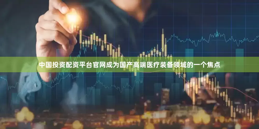 中国投资配资平台官网成为国产高端医疗装备领域的一个焦点