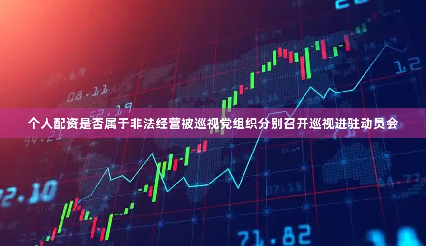 个人配资是否属于非法经营被巡视党组织分别召开巡视进驻动员会