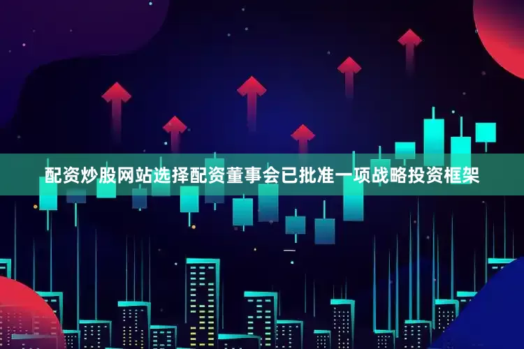 配资炒股网站选择配资董事会已批准一项战略投资框架