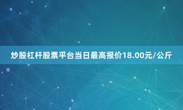 炒股杠杆股票平台当日最高报价18.00元/公斤