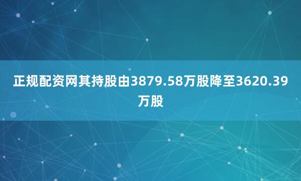 正规配资网其持股由3879.58万股降至3620.39万股