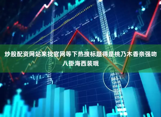 炒股配资网站来找官网等下热搜标题得是桃乃木香奈强吻八掛海西装哦