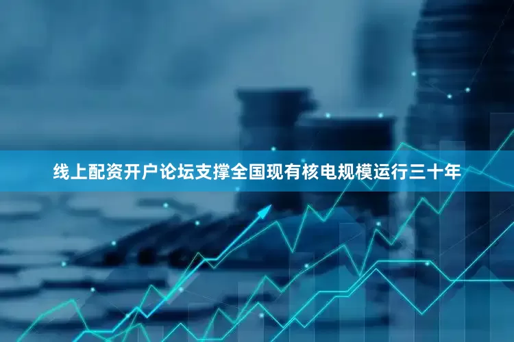线上配资开户论坛支撑全国现有核电规模运行三十年